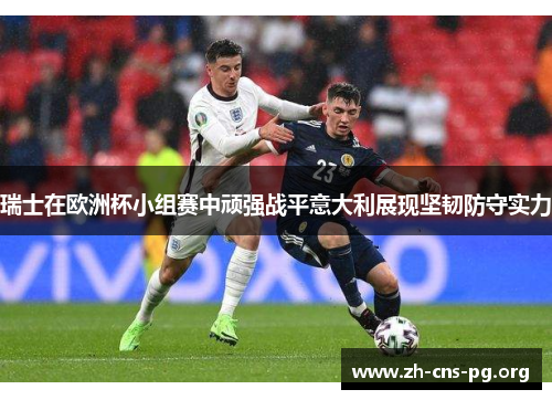 瑞士在欧洲杯小组赛中顽强战平意大利展现坚韧防守实力 瑞士在欧洲杯小组赛中顽强战平意大利展现坚韧防守实力