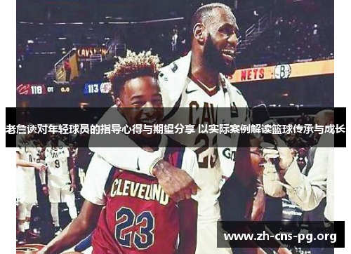 老詹谈对年轻球员的指导心得与期望分享 以实际案例解读篮球传承与成长 老詹谈对年轻球员的指导心得与期望分享 以实际案例解读篮球传承与成长