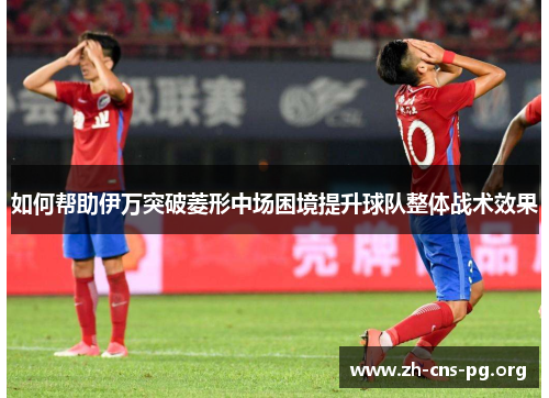 如何帮助伊万突破菱形中场困境提升球队整体战术效果