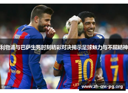 利物浦与巴萨生死时刻精彩对决揭示足球魅力与不屈精神 利物浦与巴萨生死时刻精彩对决揭示足球魅力与不屈精神