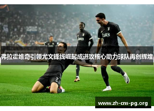 弗拉霍维奇引领尤文锋线崛起成进攻核心助力球队再创辉煌 弗拉霍维奇引领尤文锋线崛起成进攻核心助力球队再创辉煌