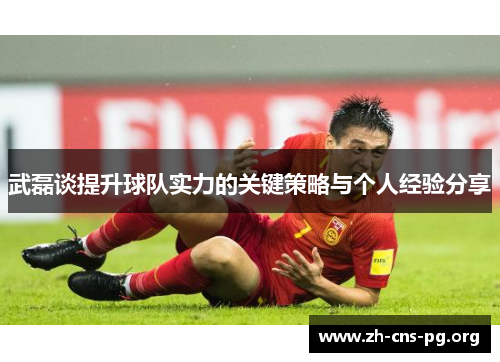 武磊谈提升球队实力的关键策略与个人经验分享 武磊谈提升球队实力的关键策略与个人经验分享