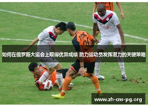 如何在俄罗斯大运会上取得优异成绩 助力运动员发挥潜力的关键策略 如何在俄罗斯大运会上取得优异成绩 助力运动员发挥潜力的关键策略