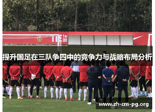 提升国足在三队争四中的竞争力与战略布局分析 提升国足在三队争四中的竞争力与战略布局分析