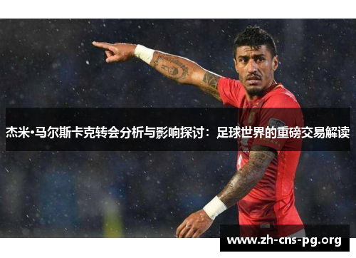 杰米·马尔斯卡克转会分析与影响探讨:足球世界的重磅交易解读 杰米·马尔斯卡克转会分析与影响探讨:足球世界的重磅交易解读