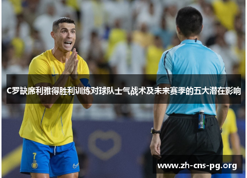 C罗缺席利雅得胜利训练对球队士气战术及未来赛季的五大潜在影响