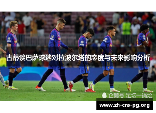 古蒂谈巴萨球迷对拉波尔塔的态度与未来影响分析 古蒂谈巴萨球迷对拉波尔塔的态度与未来影响分析