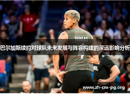 巴尔加斯续约对球队未来发展与阵容构建的深远影响分析