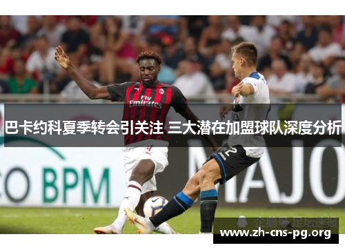 巴卡约科夏季转会引关注 三大潜在加盟球队深度分析 巴卡约科夏季转会引关注 三大潜在加盟球队深度分析