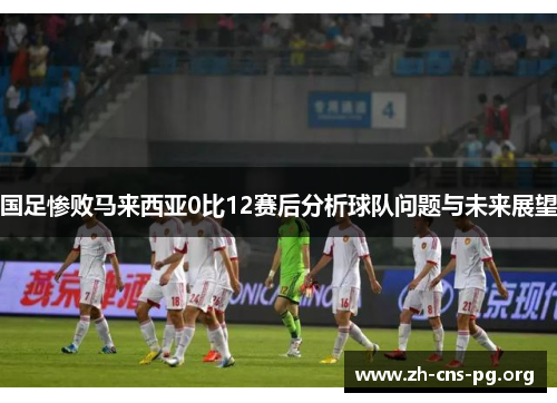 国足惨败马来西亚0比12赛后分析球队问题与未来展望 国足惨败马来西亚0比12赛后分析球队问题与未来展望