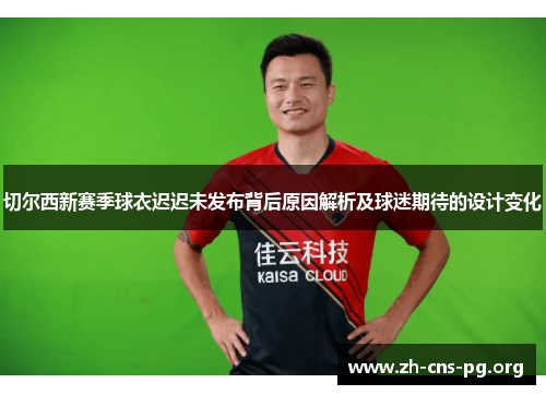 切尔西新赛季球衣迟迟未发布背后原因解析及球迷期待的设计变化 切尔西新赛季球衣迟迟未发布背后原因解析及球迷期待的设计变化