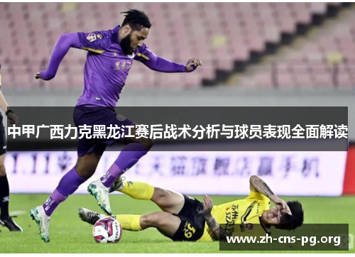 中甲广西力克黑龙江赛后战术分析与球员表现全面解读 中甲广西力克黑龙江赛后战术分析与球员表现全面解读