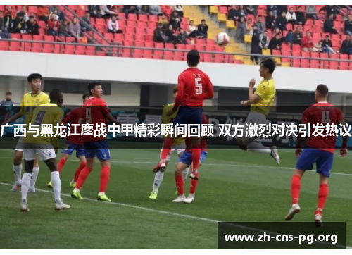 广西与黑龙江鏖战中甲精彩瞬间回顾 双方激烈对决引发热议