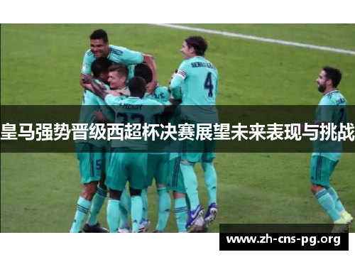 皇马强势晋级西超杯决赛展望未来表现与挑战 皇马强势晋级西超杯决赛展望未来表现与挑战