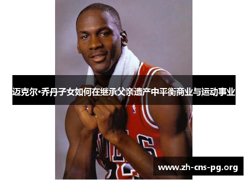 迈克尔·乔丹子女如何在继承父亲遗产中平衡商业与运动事业 迈克尔·乔丹子女如何在继承父亲遗产中平衡商业与运动事业