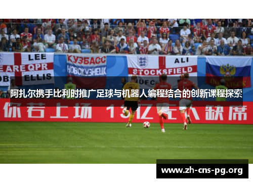阿扎尔携手比利时推广足球与机器人编程结合的创新课程探索 阿扎尔携手比利时推广足球与机器人编程结合的创新课程探索