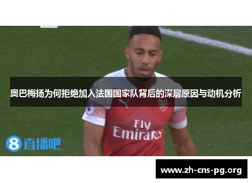 奥巴梅扬为何拒绝加入法国国家队背后的深层原因与动机分析 奥巴梅扬为何拒绝加入法国国家队背后的深层原因与动机分析